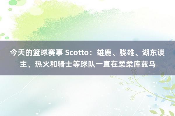 今天的篮球赛事 Scotto：雄鹿、骁雄、湖东谈主、热火和骑士等球队一直在柔柔库兹马