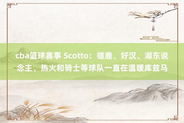 cba篮球赛事 Scotto：雄鹿、好汉、湖东说念主、热火和骑士等球队一直在温暖库兹马