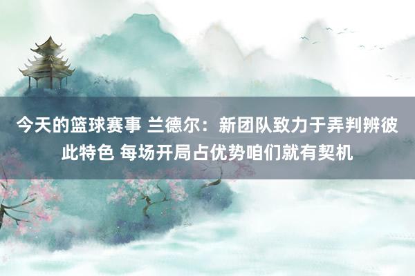 今天的篮球赛事 兰德尔：新团队致力于弄判辨彼此特色 每场开局占优势咱们就有契机