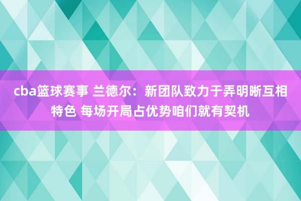 cba篮球赛事 兰德尔：新团队致力于弄明晰互相特色 每场开局占优势咱们就有契机