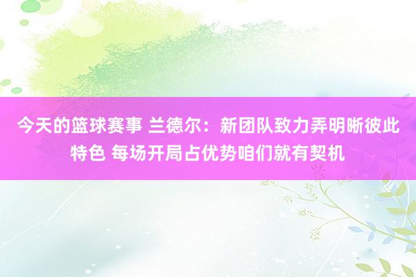 今天的篮球赛事 兰德尔：新团队致力弄明晰彼此特色 每场开局占优势咱们就有契机