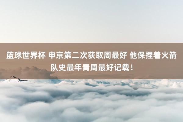 篮球世界杯 申京第二次获取周最好 他保捏着火箭队史最年青周最好记载！